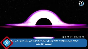 «رحلة غير مسبوقة» خطة إرسال مركبة فضائية إلى ثقب أسود هل تنجح المهمة التاريخية